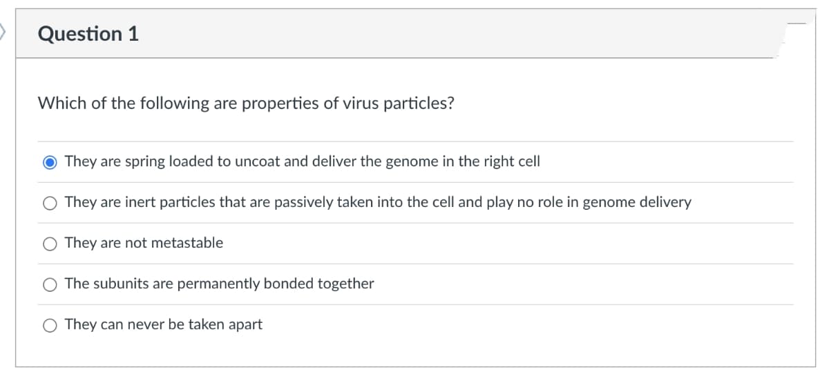 Question
Which of the following are properties of virus particles?
They are spring loaded to uncoat and deliver the genome in the right cell
They are inert particles that are passively taken into the cell and play no role in genome delivery
They are not metastable
The subunits are permanently bonded together
They can never be taken apart