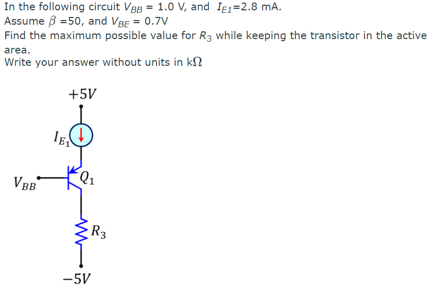 In the following circuit VBB = 1.0 V, and I1=2.8 mA.
Assume 3 =50, and VBE = 0.7V
Find the maximum possible value for R3 while keeping the transistor in the active
area.
Write your answer without units in k
VBB
LE₁
+5V
M
-5V
R3