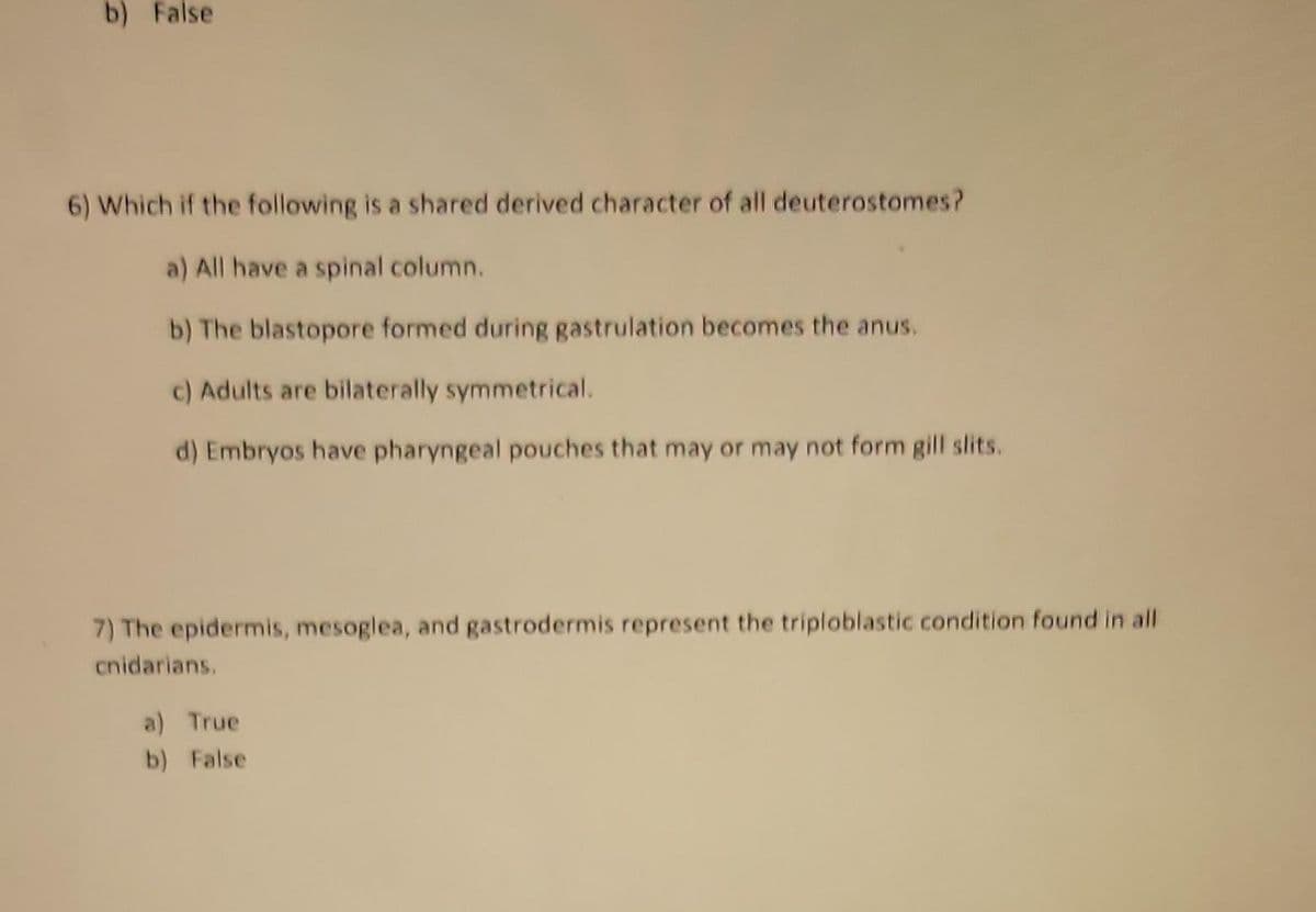 b) False
6) Which if the following is a shared derived character of all deuterostomes?
a) All have a spinal column.
b) The blastopore formed during gastrulation becomes the anus.
c) Adults are bilaterally symmetrical.
d) Embryos have pharyngeal pouches that may or may not form gill slits.
7) The epidermis, mesoglea, and gastrodermis represent the triploblastic condition found in all
cnidarians.
a) True
b) False