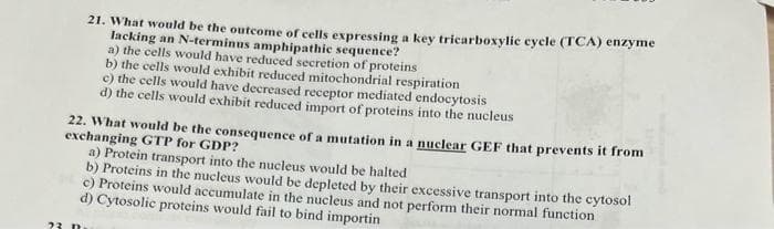 21. What would be the outcome of cells expressing a key tricarboxylic cycle (TCA) enzyme
lacking an N-terminus amphipathic sequence?
a) the cells would have reduced secretion of proteins
b) the cells would exhibit reduced mitochondrial respiration
23 n
c) the cells would have decreased receptor mediated endocytosis
d) the cells would exhibit reduced import of proteins into the nucleus
22. What would be the consequence of a mutation in a nuclear GEF that prevents it from
exchanging GTP for GDP?
a) Protein transport into the nucleus would be halted
b) Proteins in the nucleus would be depleted by their excessive transport into the cytosol
c) Proteins would accumulate in the nucleus and not perform their normal function
d) Cytosolic proteins would fail to bind importin