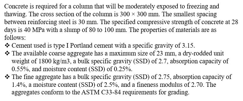 Concrete is required for a column that will be moderately exposed to freezing and
thawing. The cross section of the column is 300 × 300 mm. The smallest spacing
between reinforcing steel is 30 mm. The specified compressive strength of concrete at 28
days is 40 MPa with a slump of 80 to 100 mm. The properties of materials are as
follows:
❖ Cement used is type I Portland cement with a specific gravity of 3.15.
◆ The available coarse aggregate has a maximum size of 23 mm, a dry-rodded unit
weight of 1800 kg/m3, a bulk specific gravity (SSD) of 2.7, absorption capacity of
0.55%, and moisture content (SSD) of 0.25%.
The fine aggregate has a bulk specific gravity (SSD) of 2.75, absorption capacity of
1.4%, a moisture content (SSD) of 2.5%, and a fineness modulus of 2.70. The
aggregates conform to the ASTM C33-84 requirements for grading.