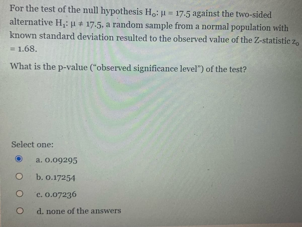For the test of the null hypothesis Ho: u = 17.5 against the two-sided
alternative H,: µ # 17.5, a random sample from a normal population with
known standard deviation resulted to the observed value of the Z-statistic z,
%3D
= 1.68.
What is the p-value (“observed significance level") of the test?
Select one:
a. 0.09295
b. 0.17254
c. 0.07236
d. none of the answers

