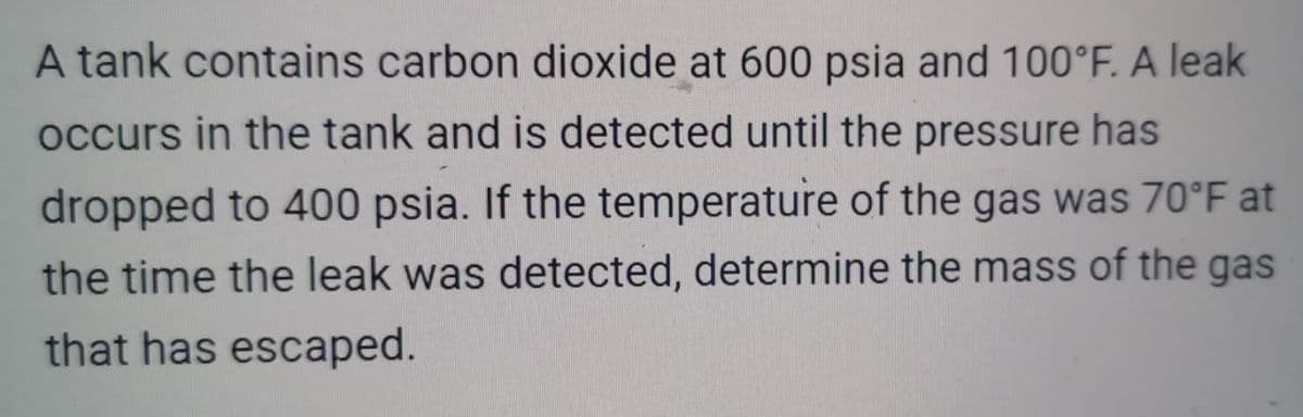 A tank contains carbon dioxide at 600 psia and 100°F. A leak
occurs in the tank and is detected until the pressure has
dropped to 400 psia. If the temperature of the gas was 70°F at
the time the leak was detected, determine the mass of the gas
that has escaped.
