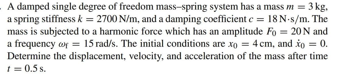 A damped single degree of freedom mass-spring system has a mass m =
3 kg,
a spring stiffness k
mass is subjected to a harmonic force which has an amplitude Fo
a frequency wf = 15 rad/s. The initial conditions are xo
2700 N/m, and a damping coefficient c =
18 N.s/m. The
20 N and
4 cm, and io
0.
||
Determine the displacement, velocity, and acceleration of the mass after time
t = 0.5 s.
