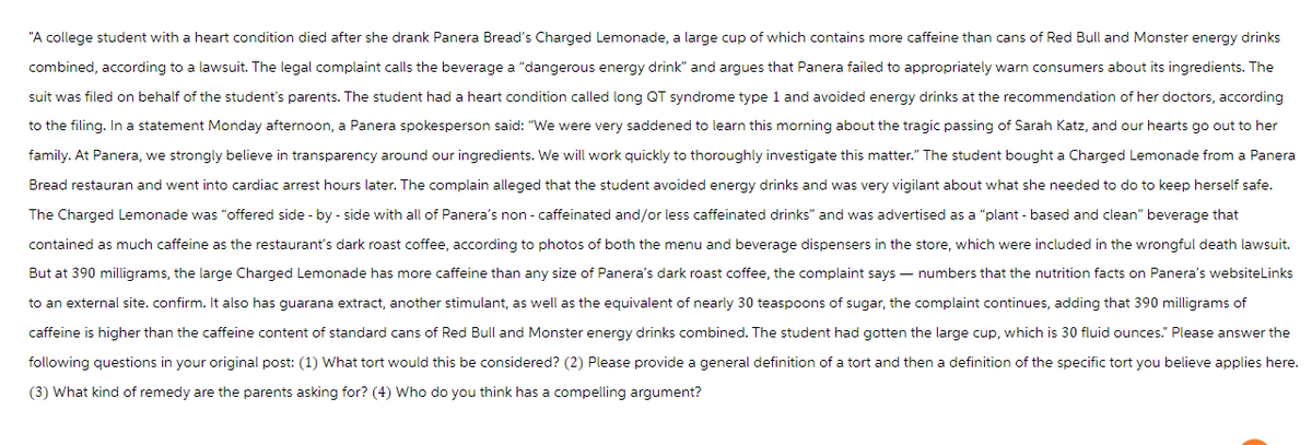 "A college student with a heart condition died after she drank Panera Bread's Charged Lemonade, a large cup of which contains more caffeine than cans of Red Bull and Monster energy drinks
combined, according to a lawsuit. The legal complaint calls the beverage a "dangerous energy drink" and argues that Panera failed to appropriately warn consumers about its ingredients. The
suit was filed on behalf of the student's parents. The student had heart condition called long QT syndrome type 1 and avoided energy drinks at the recommendation of her doctors, according
to the filing. In a statement Monday afternoon, a Panera spokesperson said: "We were very saddened to learn this morning about the tragic passing of Sarah Katz, and our hearts go out to her
family. At Panera, we strongly believe in transparency around our ingredients. We will work quickly to thoroughly investigate this matter." The student bought a Charged Lemonade from a Panera
Bread restauran and went into cardiac arrest hours later. The complain alleged that the student avoided energy drinks and was very vigilant about what she needed to do to keep herself safe.
The Charged Lemonade was "offered side-by-side with all of Panera's non-caffeinated and/or less caffeinated drinks" and was advertised as a "plant-based and clean" beverage that
contained as much caffeine as the restaurant's dark roast coffee, according to photos of both the menu and beverage dispensers in the store, which were included in the wrongful death lawsuit.
But at 390 milligrams, the large Charged Lemonade has more caffeine than any size of Panera's dark roast coffee, the complaint says - numbers that the nutrition facts on Panera's websiteLinks
to an external site. confirm. It also has guarana extract, another stimulant, as well as the equivalent of nearly 30 teaspoons of sugar, the complaint continues, adding that 390 milligrams of
caffeine is higher than the caffeine content of standard cans of Red Bull and Monster energy drinks combined. The student had gotten the large cup, which is 30 fluid ounces." Please answer the
following questions in your original post: (1) What tort would this be considered? (2) Please provide a general definition of a tort and then a definition of the specific tort you believe applies here.
(3) What kind of remedy are the parents asking for? (4) Who do you think has a compelling argument?