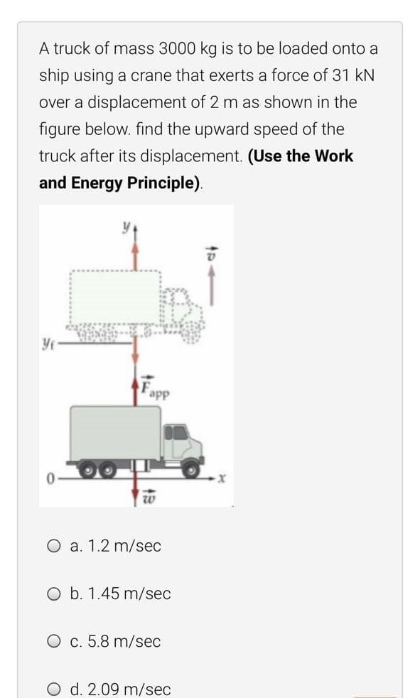 A truck of mass 3000 kg is to be loaded onto a
ship using a crane that exerts a force of 31 kN
over a displacement of 2 m as shown in the
figure below. find the upward speed of the
truck after its displacement. (Use the Work
and Energy Principle).
Fapp
O a. 1.2 m/sec
O b. 1.45 m/sec
O c. 5.8 m/sec
O d. 2.09 m/sec
