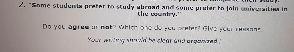 2. "Some students prefer to study abroad and some prefer to join universities in
the country."
Do you agree or not? Which one do you prefer? Give your reasons.
Your writing should be clear and organized.
