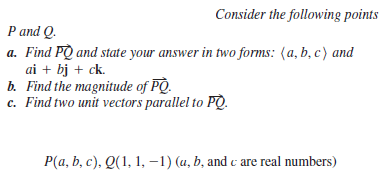 Consider the following points
P and Q.
a. Find PQ and state your answer in two forms: (a, b, c) and
ai + bj + ck.
b. Find the magnitude of PO.
c. Find two unit vectors parallel to PQ.
P(a, b, c), Q(1, 1, -1) (u, b, and c are real numbers)
