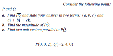 Consider the following points
P and Q.
a. Find PQ and state your answer in two forms: (a, b, c) and
ai + bj + ck.
b. Find the magnitude of PQ.
c. Find two unit vectors parallel to PQ.
P(0, 0, 2). Q(-2, 4, 0)
