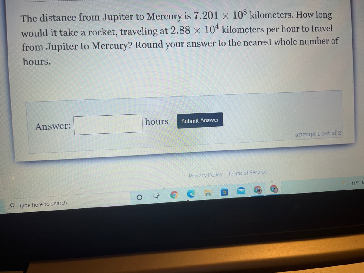 The distance from Jupiter to Mercury is 7.201 × 10° kilometers. How long
would it take a rocket, traveling at 2.88 x 10“ kilometers per hour to travel
from Jupiter to Mercury? Round your answer to the nearest whole number of
hours.
Answer:
hours
Submit Answer
attempt 1 out of 2
Privacy Policy Terms of Service
41°F N
O Type here to search
近

