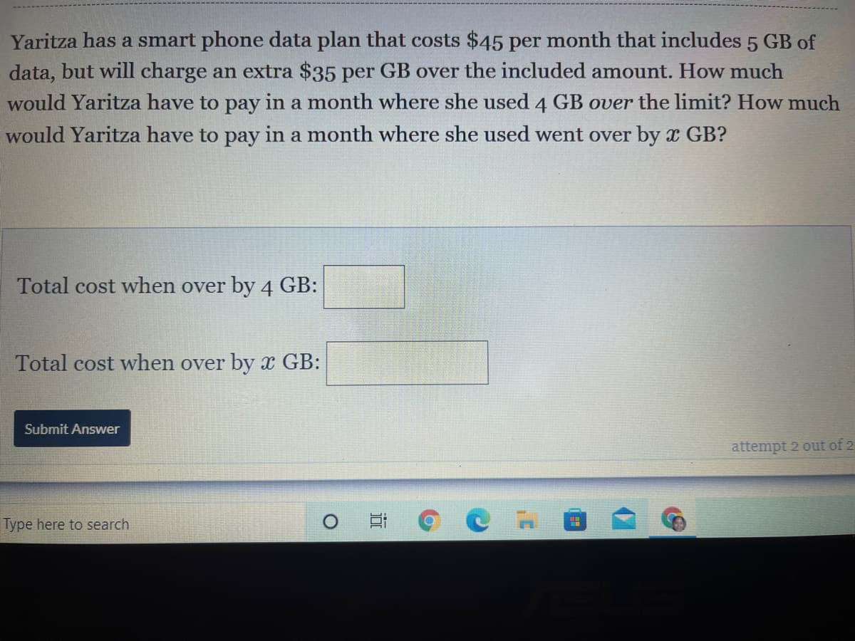 Yaritza has a smart phone data plan that costs $45 per month that includes 5 GB of
data, but will charge an extra $35 per GB over the included amount. How much
would Yaritza have to pay in a month where she used 4 GB over the limit? How much
would Yaritza have to pay in a month where she used went over by x GB?
Total cost when over by 4 GB:
Total cost when over by GB:
Submit Answer
attempt 2 out of 2
Type here to search
近
