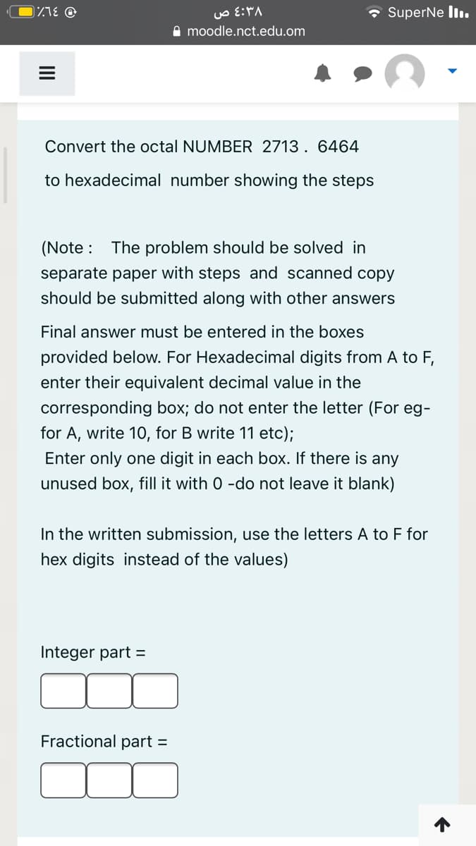 • SuperNe liı.
A moodle.nct.edu.om
Convert the octal NUMBER 2713. 6464
to hexadecimal number showing the steps
(Note : The problem should be solved in
separate paper with steps and scanned copy
should be submitted along with other answers
Final answer must be entered in the boxes
provided below. For Hexadecimal digits from A to F,
enter their equivalent decimal value in the
corresponding box; do not enter the letter (For eg-
for A, write 10, for B write 11 etc);
Enter only one digit in each box. If there is any
unused box, fill it with 0 -do not leave it blank)
In the written submission, use the letters A to F for
hex digits instead of the values)
Integer part =
Fractional part =
II
