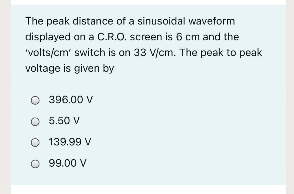 The peak distance of a sinusoidal waveform
displayed on a C.R.O. screen is 6 cm and the
'volts/cm' switch is on 33 V/cm. The peak to peak
voltage is given by
O 396.00 V
O 5.50 V
O 139.99 V
O 99.00 V
