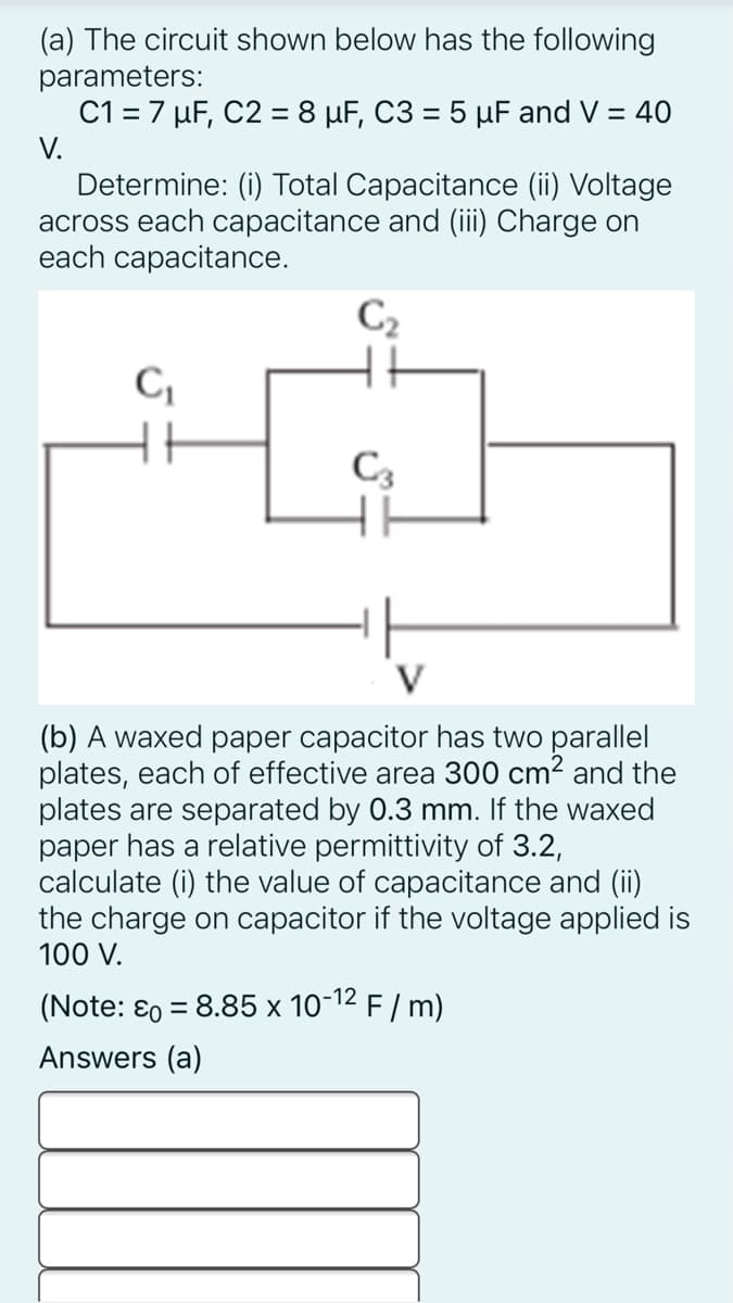 (a) The circuit shown below has the following
parameters:
C1 = 7 µF, C2 = 8 µF, C3 = 5 µF and V = 40
V.
Determine: (i) Total Capacitance (ii) Voltage
across each capacitance and (iii) Charge on
each capacitance.
C2
C3
V
(b) A waxed paper capacitor has two parallel
plates, each of effective area 300 cm² and the
plates are separated by 0.3 mm. If the waxed
paper has a relative permittivity of 3.2,
calculate (i) the value of capacitance and (ii)
the charge on capacitor if the voltage applied is
100 V.
(Note: ɛ0 = 8.85 x 10-12 F / m)
%3D
Answers (a)
