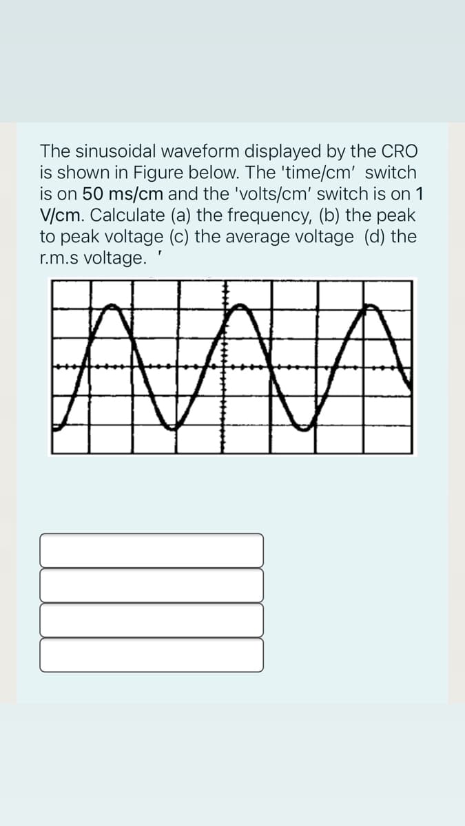 The sinusoidal waveform displayed by the CRO
is shown in Figure below. The 'time/cm' switch
is on 50 ms/cm and the 'volts/cm' switch is on 1
V/cm. Calculate (a) the frequency, (b) the peak
to peak voltage (c) the average voltage (d) the
r.m.s voltage.
