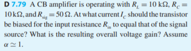 D 7.79 A CB amplifier is operating with R, = 10 k2, R. =
10k2, and R = 502. At what current I should the transistor
be biased for the input resistance R, to equal that of the signal
source? What is the resulting overall voltage gain? Assume
az 1.
