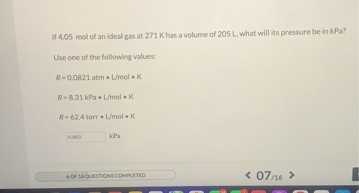 If 4.05 mol of an ideal gas at 271 K has a volume of 205 L, what will its pressure be in kPa?
Use one of the following values:
R= 0.0821 atm L/mol K
R= 8.31 kPa • L/mol • K
R= 62.4 torr L/mol • K
0.0821
kPa
< 07/16 >
6 OF 16 QUESTIONS COMPLETED

