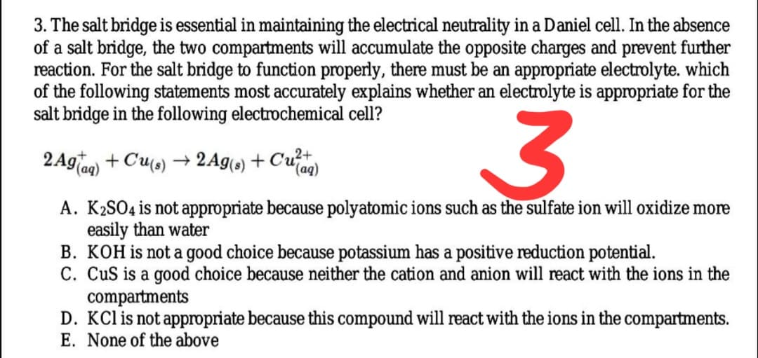 3. The salt bridge is essential in maintaining the electrical neutrality in a Daniel cell. In the absence
of a salt bridge, the two compartments will accumulate the opposite charges and prevent further
reaction. For the salt bridge to function properly, there must be an appropriate electrolyte. which
of the following statements most accurately explains whether an electrolyte is appropriate for the
salt bridge in the following electrochemical cell?
2 Aglag) + Cu(s) → 2Ag(s) + Cu)
A. K2SO4 is not appropriate because polyatomic ions such as the sulfate ion will oxidize more
easily than water
B. KOH is not a good choice because potassium has a positive reduction potential.
C. CuS is a good choice because neither the cation and anion will react with the ions in the
compartments
D. KCl is not appropriate because this compound will react with the ions in the compartments.
E. None of the above
