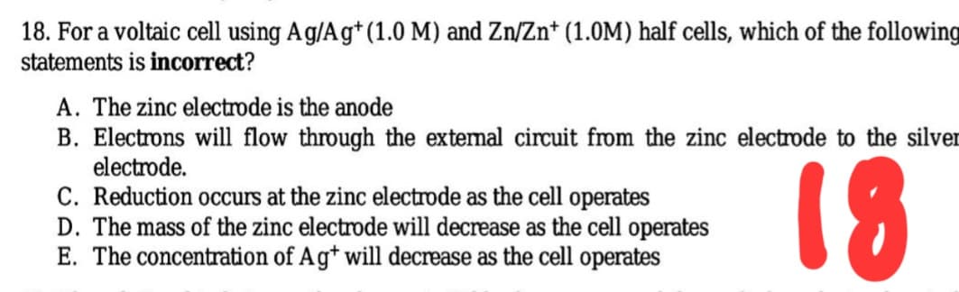 18. For a voltaic cell using Ag/Ag* (1.0 M) and Zn/Zn* (1.0M) half cells, which of the following
statements is incorrect?
A. The zinc electrode is the anode
B. Electrons will flow through the extemal circuit from the zinc electrode to the silver
electrode.
C. Reduction occurs at the zinc electrode as the cell operates
D. The mass of the zinc electrode will decrease as the cell operates
E. The concentration of Ag* will decrease as the cell operates
18
