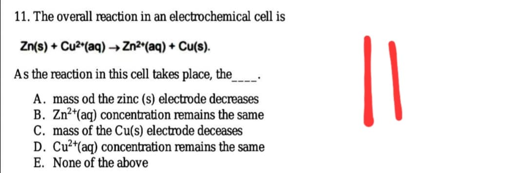 11. The overall reaction in an electrochemical cell is
Zn(s) + Cu2 (aq) →Zn²*(aq) + Cu(s).
As the reaction in this cell takes place, the
A. mass od the zinc (s) electrode decreases
B. Zn²*(aq) concentration remains the same
C. mass of the Cu(s) electrode deceases
D. Cu?*(aq) concentration remains the same
E. None of the above
