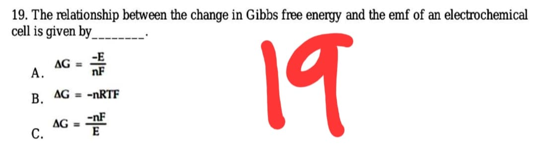 19. The relationship between the change in Gibbs free energy and the emf of an electrochemical
cell is given by
19
-E
AG =
nF
A.
B. AG = -nRTF
-nF
AG =
C.
E
