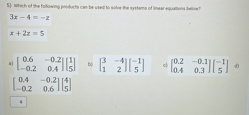 5) Which of the following products can be used to solve the systems of linear equations below?
3x - 4 =-z
x + 2z = 5
a)
0.6 -0.21
0.4
-0.2
0.²] [53]
0.4 -0.21
0.6
-0.2
L1
[0.2
-0.17
0.3
d)