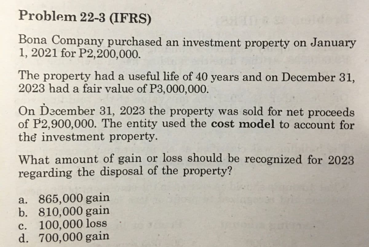 Problem 22-3 (IFRS)
Bona Company purchased an investment property on January
1, 2021 for P2,200,000.
The property had a useful life of 40 years and on December 31,
2023 had a fair value of P3,000,000.
On Ďecember 31, 2023 the property was sold for net proceeds
of P2,900,000. The entity used the cost model to account for
the investment property.
What amount of gain or loss should be recognized for 2023
regarding the disposal of the property?
a. 865,000 gain
b. 810,000 gain
c. 100,000 loss
d. 700,000 gain

