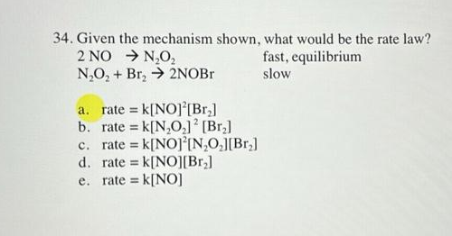34. Given the mechanism shown, what would be the rate law?
2 NO → N₂O₂
N₂O₂ + Br₂ → 2NOBr
a. rate = k[NO][Br₂]
b. rate = k[N₂O₂] [Br₂]
c. rate = k[NO] [N₂O₂][Br₂]
d. rate k[NO][Br₂]
e. rate = k[NO]
fast, equilibrium
slow