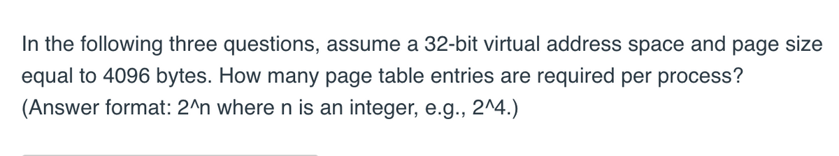 In the following three questions, assume a 32-bit virtual address space and page size
equal to 4096 bytes. How many page table entries are required per process?
(Answer format: 2^n where n is an integer, e.g., 2^4.)
