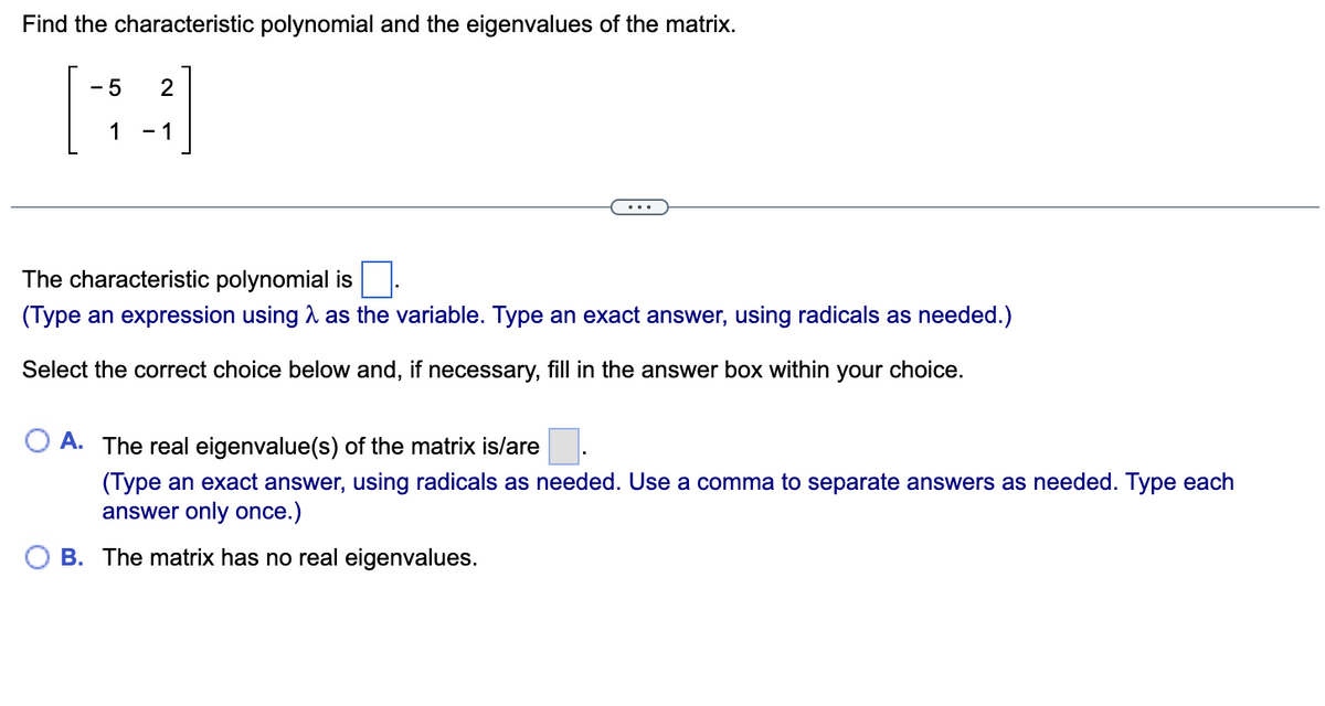 Find the characteristic polynomial and the eigenvalues of the matrix.
- 5
1
- 1
The characteristic polynomial is
(Type an expression using A as the variable. Type an exact answer, using radicals as needed.)
Select the correct choice below and, if necessary, fill in the answer box within your choice.
A. The real eigenvalue(s) of the matrix is/are
(Type an exact answer, using radicals as needed. Use a comma to separate answers as needed. Type each
answer only once.)
B. The matrix has no real eigenvalues.
