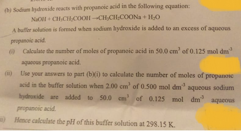 (b) Sodium hydroxide reacts with propanoic acid in the following equation:
NaOH + CH3CH,COOHCH3CH2COONA + HLO
A buffer solution is formed when sodium hydroxide is added to an excess of aqueous
propanoic acid.
(i) Calculate the number of moles of propanoic acid in 50.0 cm of 0.125 mol dm
aqueous propanoic acid.
(ii)
Use your answers to part (b)(i) to calculate the number of moles of propanoic
acid in the buffer solution when 2.00 cm' of 0.500 mol dm aqueous sodium
-3
hydroxide are added to
50.0 cm' of 0.125 mol dm
aqueous
propanoic acid.
) Hence calculate the pH of this buffer solution at 298.15 K.
