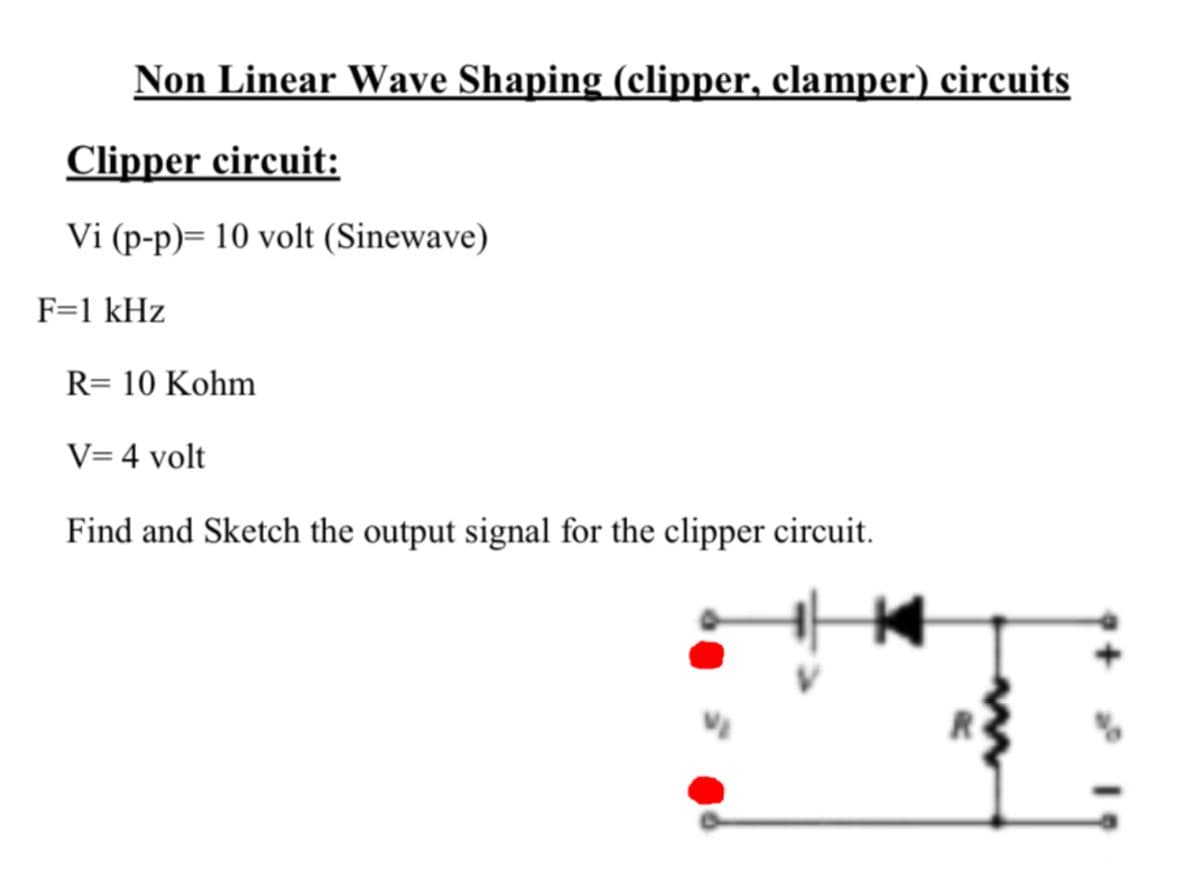 Non Linear Wave Shaping (clipper, clamper) circuits
Clipper circuit:
Vi (p-p)= 10 volt (Sinewave)
F=1 kHz
R= 10 Kohm
V= 4 volt
Find and Sketch the output signal for the clipper circuit.
