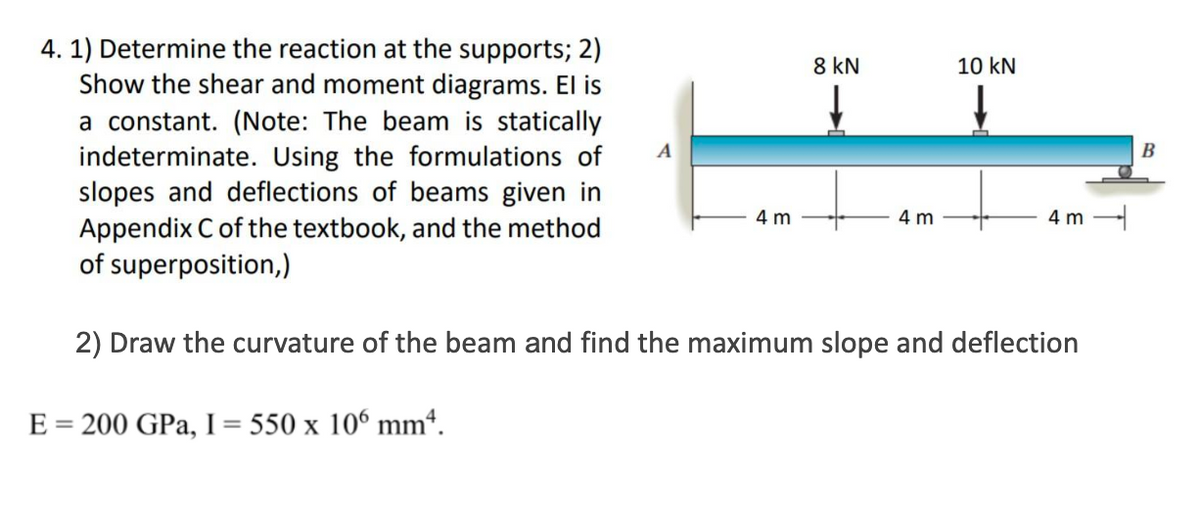 4. 1) Determine the reaction at the supports; 2)
Show the shear and moment diagrams. El is
a constant. (Note: The beam is statically
indeterminate. Using the formulations of
slopes and deflections of beams given in
Appendix C of the textbook, and the method
of superposition,)
2) Draw the curvature of the beam and find the maximum slope and deflection
E = 200 GPa, I = 550 x 106 mm².
A
4 m
8 kN
4 m
10 kN
4m
B