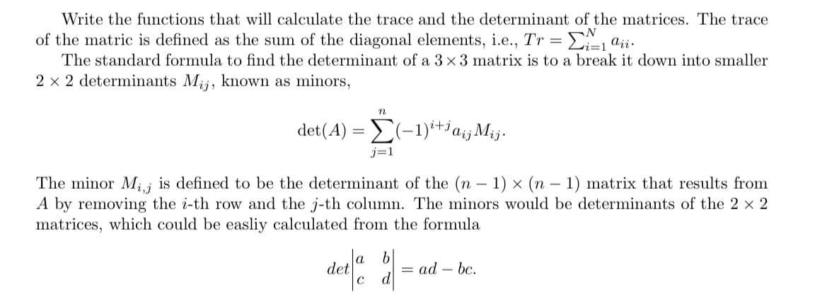 Write the functions that will calculate the trace and the determinant of the matrices. The trace
of the matric is defined as the sum of the diagonal elements, i.e., Tr = ₁ aii.
The standard formula to find the determinant of a 3 x 3 matrix is to a break it down into smaller
2 x 2 determinants Mij, known as minors,
det
The minor Mij is defined to be the determinant of the (n-1) x (n-1) matrix that results from
A by removing the i-th row and the j-th column. The minors would be determinants of the 2 × 2
matrices, which could be easliy calculated from the formula
n
(A)=(-1)+c
j=1
b
deta d
C
¡Mij.
aij
= ad bc.