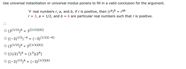 Use universal instantiation or universal modus ponens to fill in a valid conclusion for the argument.
V real numbers r, a, and b, if r is positive, then (rºjb = rab
r= 3, a = 1/2, and b = 6 are particular real numbers such that r is positive.
(3(1/2),6 = 3((1/2)(6))
(-3)1/2)-6 = (-3)(1/2)(-6)
(3(1/2)j6 = 3((1/2)(6)»
O (1/2)³)6 = (1³)(2®)
O ((-3)1/2)6 = (-3)(1/2)(6)
