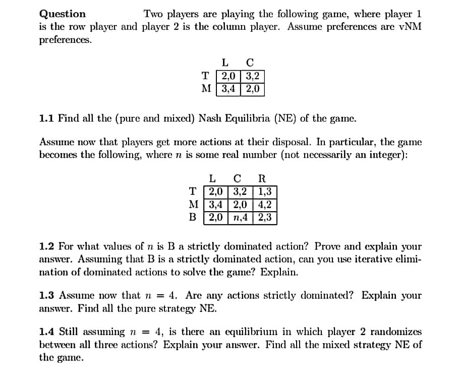 Question
is the row player and player 2 is the column player. Assume preferences are vNM
preferences.
Two players are playing the following game, where player 1
L C
T 2,0 | 3,2
М 3,4 | 2,0
1.1 Find all the (pure and mixed) Nash Equilibria (NE) of the game.
Assume now that players get more actions at their disposal. In particular, the game
becomes the following, where n is some real number (not necessarily an integer):
L CR
T 2,0 3,2 1,3
М 3,4 | 2,0 | 4,2
в 2,0 | п,4 | 2,3
1.2 For what values of n is B a strictly dominated action? Prove and explain your
answer. Assuming that B is a strictly dominated action, can you use iterative elimi-
nation of dominated actions to solve the game? Explain.
1.3 Assume now that n = 4. Are any actions strictly dominated? Explain your
answer. Find all the pure strategy NE.
1.4 Still assuming n = 4, is there an equilibrium in which player 2 randomizes
between all three actions? Explain your answer. Find all the mixed strategy NE of
the game.
