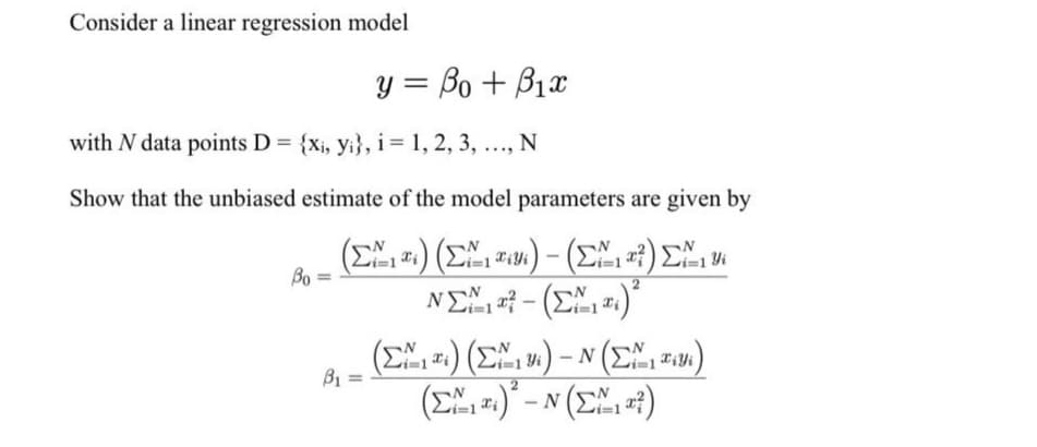 Consider a linear regression model
y = Bo + B1x
with N data points D = {Xi, yi}, i= 1, 2, 3, ..., N
Show that the unbiased estimate of the model parameters are given by
E) (E) – (E) E
NE - (E .)"
Bo
(E-.) (EM, ».) – N (E, )
(E)* - N (E,)
vi=1 *i
vi=1 Yi
B1

