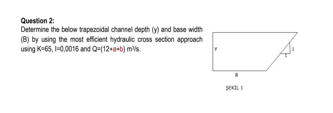 Question 2:
Determine the below trapezoidal channel depth (y) and base width
(B) by using the most efficient hydraulic cross section approach
using K=65, I=0,0016 and Q=(12+a+b) m/s.
B
ŞEKİL 1
