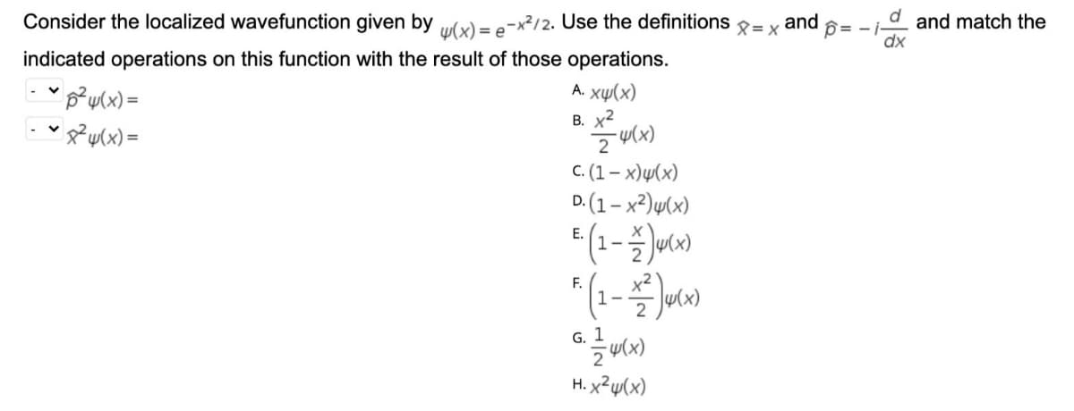 Consider the localized wavefunction given by ulx) = -x²/2. Use the definitions = x
and
and match the
dx
= -
e
indicated operations on this function with the result of those operations.
"p²u(x) =
A. xụ(x)
В. х2
C. (1– x)µ(x)
D. (1 – x²)µ(x)
Е.
1-
F.
1-
u(x)
G. 1
H. x²u(x)
