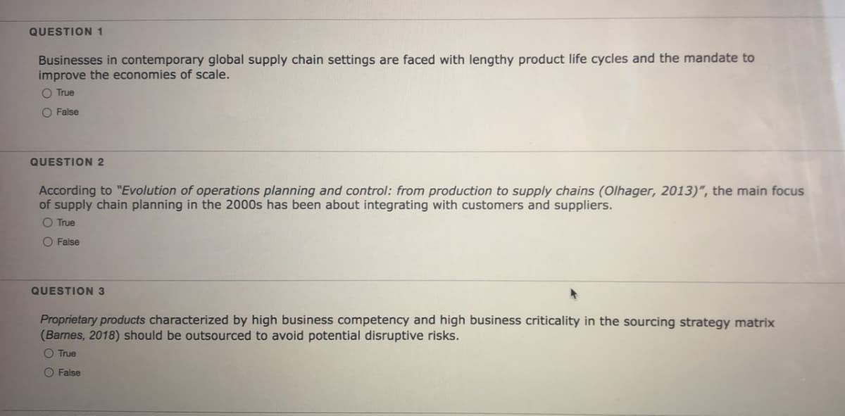 QUESTION 1
Businesses in contemporary global supply chain settings are faced with lengthy product life cycles and the mandate to
improve the economies of scale.
O True
O False
QUESTION 2
According to "Evolution of operations planning and control: from production to supply chains (Olhager, 2013)", the main focus
of supply chain planning in the 2000s has been about integrating with customers and suppliers.
O True
O False
QUESTION 3
Proprietary products characterized by high business competency and high business criticality in the sourcing strategy matrix
(Barnes, 2018) should be outsourced to avoid potential disruptive risks.
O True
O False
