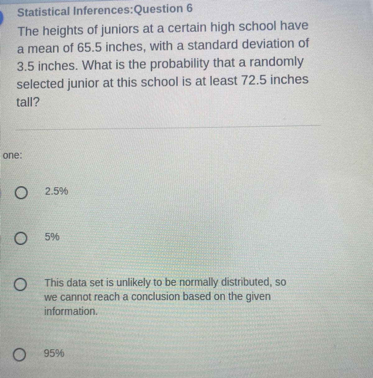 Statistical Inferences:Question 6
The heights of juniors at a certain high school have
a mean of 65.5 inches, with a standard deviation of
3.5 inches. What is the probability that a randomly
selected junior at this school is at least 72.5 inches
tall?
one:
This data set is unlikely to be normally distributed, so
we cannot reach a conclusion based on the given
information.
95%
O
O
O
O