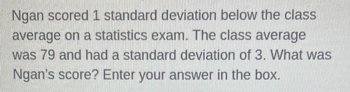 Ngan scored 1 standard deviation below the class
average on a statistics exam. The class average
was 79 and had a standard deviation of 3. What was
Ngan's score? Enter your answer in the box.