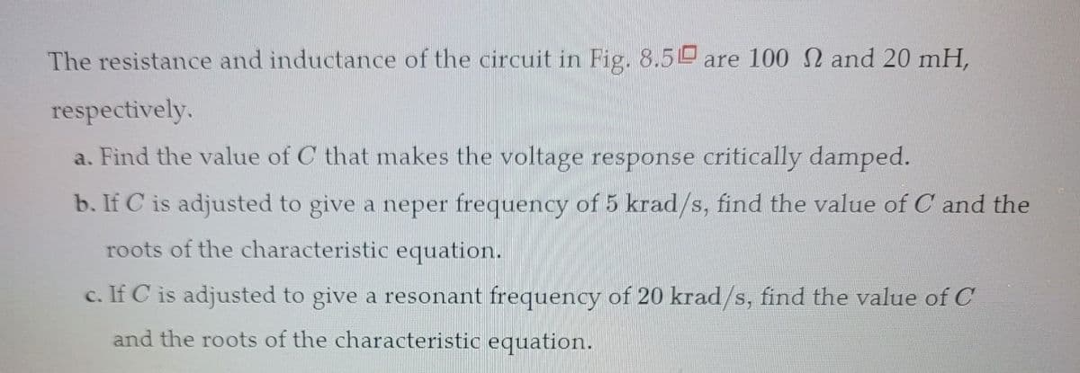 The resistance and inductance of the circuit in Fig. 8.5 are 100 and 20 mH,
respectively.
a. Find the value of C that makes the voltage response critically damped.
b. If C is adjusted to give a neper frequency of 5 krad/s, find the value of C and the
roots of the characteristic equation.
c. If C is adjusted to give a resonant frequency of 20 krad/s, find the value of C
and the roots of the characteristic equation.