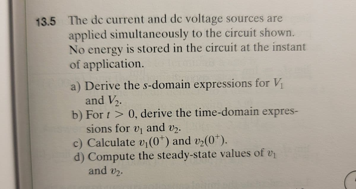 13.5 The dc current and dc voltage sources are
applied simultaneously to the circuit shown.
No energy is stored in the circuit at the instant
of application.
a) Derive the s-domain expressions for V₁
and V2₂.
b) For t > 0, derive the time-domain expres-
sions for v₁ and v₂.
c) Calculate v₁ (0*) and v₂(0*).
d) Compute the steady-state values of v
and 2.