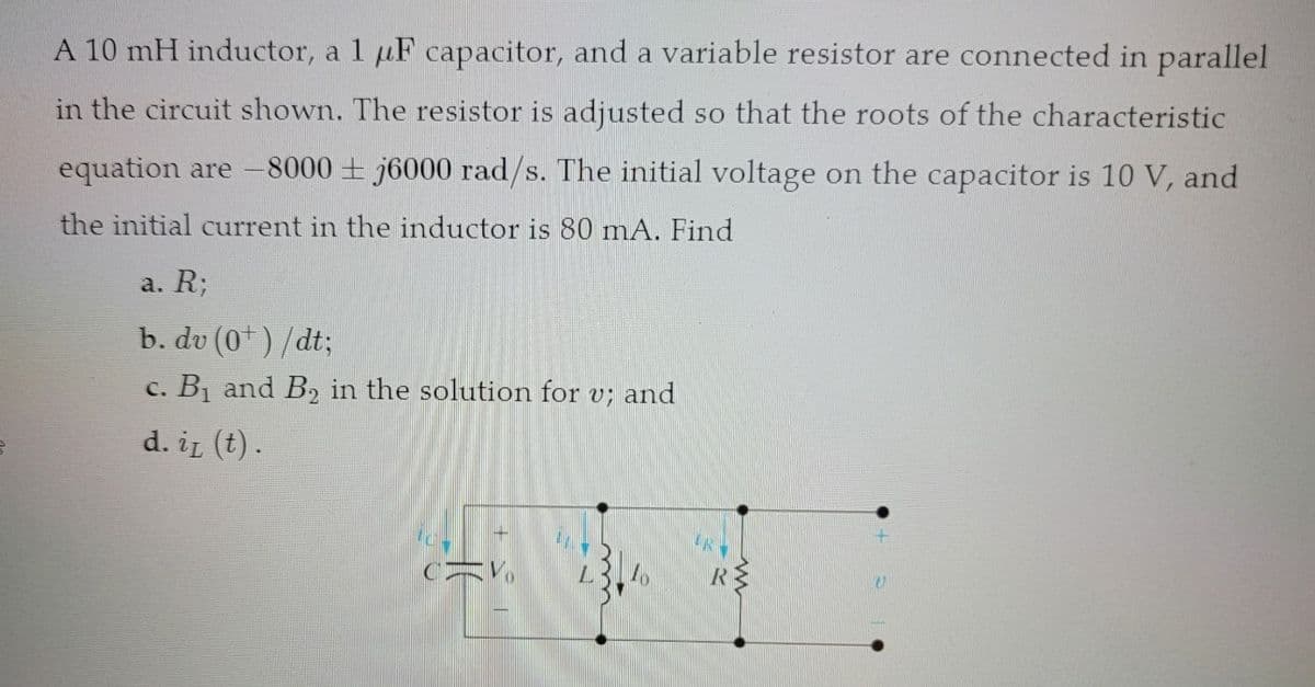 A 10 mH inductor, a 1 uF capacitor, and a variable resistor are connected in parallel
in the circuit shown. The resistor is adjusted so that the roots of the characteristic
equation are -8000 j6000 rad/s. The initial voltage on the capacitor is 10 V, and
the initial current in the inductor is 80 mA. Find
a. R;
b. dv (0¹) /dt;
c. B₁ and B₂ in the solution for v; and
d. it (t).