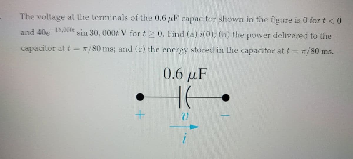 The voltage at the terminals of the 0.6 μF capacitor shown in the figure is 0 for t < 0
and 40e 15,000t sin 30, 000t V for t≥ 0. Find (a) i(0); (b) the power delivered to the
capacitor at t = 7/80 ms; and (c) the energy stored in the capacitor at t = π/80 ms.
+
0.6 μF
HE
v
1.