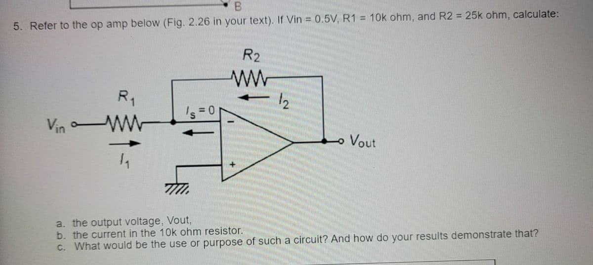 B.
5. Refer to the op amp below (Fig. 2.26 in your text). If Vin = 0.5V, R1 = 10k ohm, and R2 = 25k ohm, calculate:
R2
ww
R1
Is = 0
Vin
Vout
a. the output voltage, Vout,
b. the current in the 10k ohm resistor.
C. What would be the use or purpose of such a circuit? And how do your results demonstrate that?
