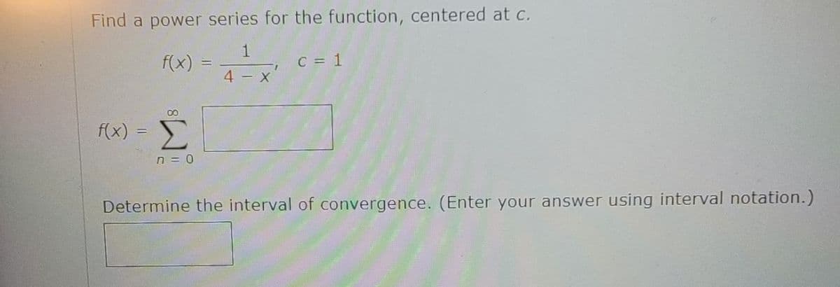 Find a power series for the function, centered at c.
1
f(x)
C = 1
%3D
4 - X
f(x) =
Σ
n = 0
Determine the interval of convergence. (Enter your answer using interval notation.)
