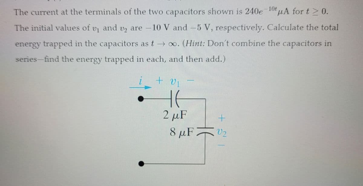 v₂ are
The current at the terminals of the two capacitors shown is 240e-10uA for t≥ 0.
The initial values of v₁ and v2 are -
-10 V and -5 V, respectively. Calculate the total
energy trapped in the capacitors as t→∞. (Hint: Don't combine the capacitors in
series-find the energy trapped in each, and then add.)
i +
vi
H6
2 μF
+ SI
8 μF 2