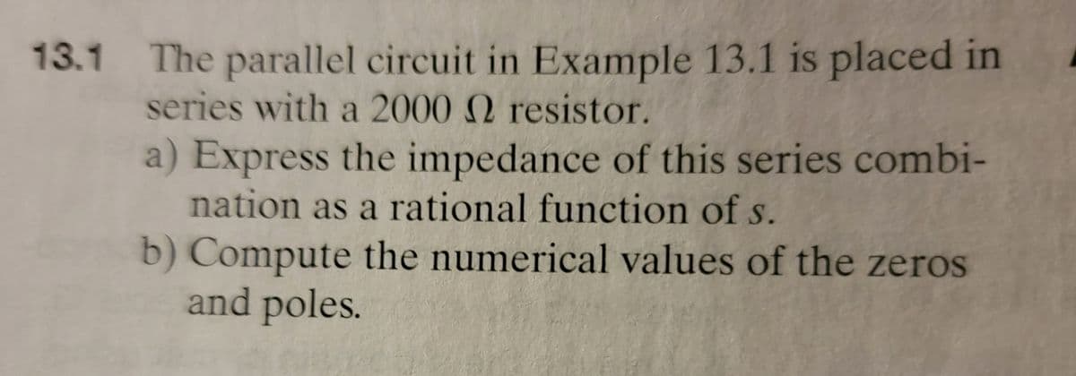 13.1 The parallel circuit in Example 13.1 is placed in
series with a 2000 2 resistor.
a) Express the impedance of this series combi-
nation as a rational function of s.
b) Compute the numerical values of the zeros
and poles.